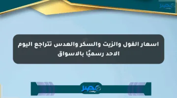 أسعار الفول والزيت والسكر والعدس تتراجع اليوم الأحد رسميًا بالأسواق